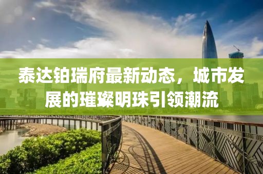 泰達鉑瑞府最新動態(tài)，城市發(fā)展的璀璨明珠引領潮流