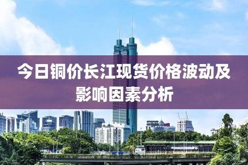今日銅價(jià)長(zhǎng)江現(xiàn)貨價(jià)格波動(dòng)及影響因素分析