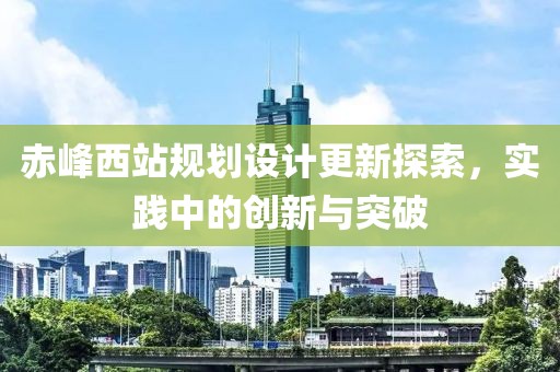 赤峰西站規(guī)劃設(shè)計更新探索，實踐中的創(chuàng)新與突破
