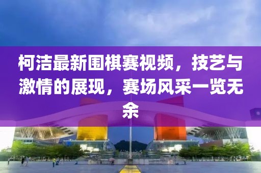 柯潔最新圍棋賽視頻，技藝與激情的展現(xiàn)，賽場風(fēng)采一覽無余