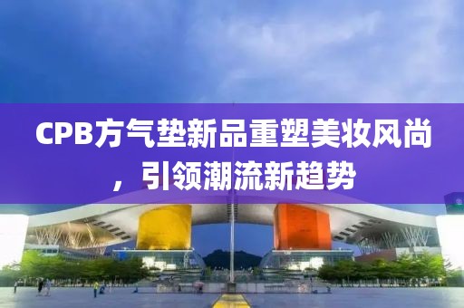 CPB方氣墊新品重塑美妝風尚，引領潮流新趨勢