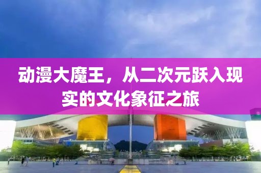 動漫大魔王，從二次元躍入現(xiàn)實的文化象征之旅
