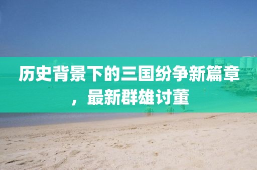 歷史背景下的三國(guó)紛爭(zhēng)新篇章，最新群雄討董