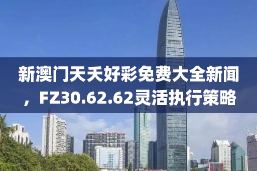 新澳門天夭好彩免費(fèi)大全新聞，F(xiàn)Z30.62.62靈活執(zhí)行策略