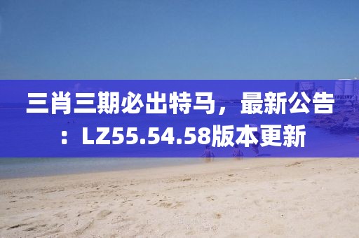 三肖三期必出特馬，最新公告：LZ55.54.58版本更新