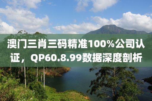 澳門三肖三碼精準(zhǔn)100%公司認(rèn)證，QP60.8.99數(shù)據(jù)深度剖析