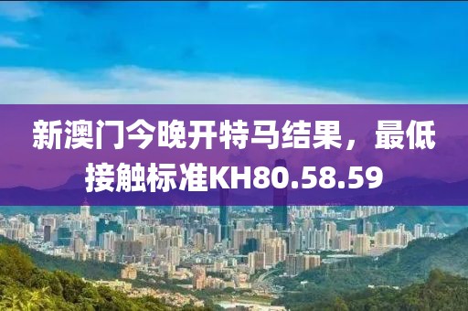 新澳門今晚開特馬結(jié)果，最低接觸標(biāo)準(zhǔn)KH80.58.59