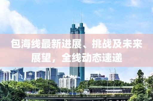 包海線最新進(jìn)展、挑戰(zhàn)及未來展望，全線動(dòng)態(tài)速遞