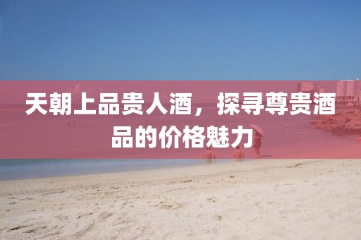 天朝上品貴人酒，探尋尊貴酒品的價格魅力