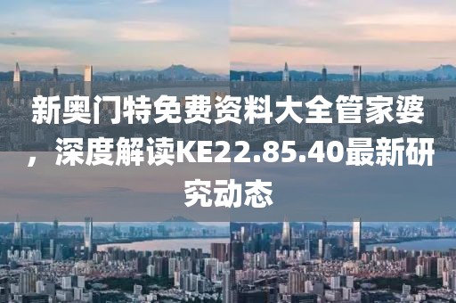 新奧門特免費(fèi)資料大全管家婆，深度解讀KE22.85.40最新研究動(dòng)態(tài)