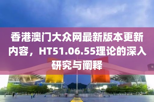 香港澳門大眾網(wǎng)最新版本更新內(nèi)容，HT51.06.55理論的深入研究與闡釋