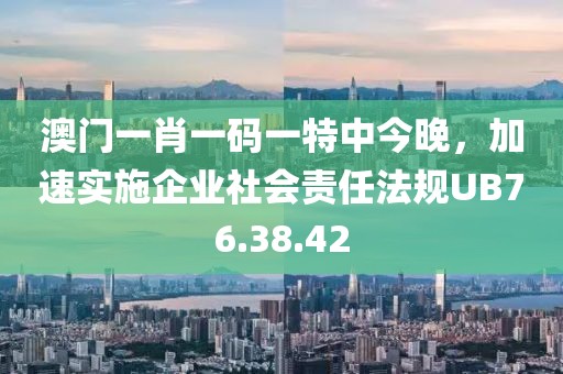 澳門一肖一碼一特中今晚，加速實(shí)施企業(yè)社會(huì)責(zé)任法規(guī)UB76.38.42