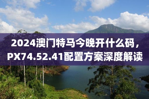 2024澳門特馬今晚開什么碼，PX74.52.41配置方案深度解讀