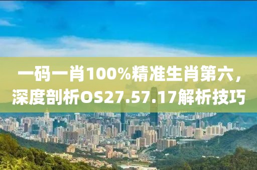 一碼一肖100%精準(zhǔn)生肖第六，深度剖析OS27.57.17解析技巧