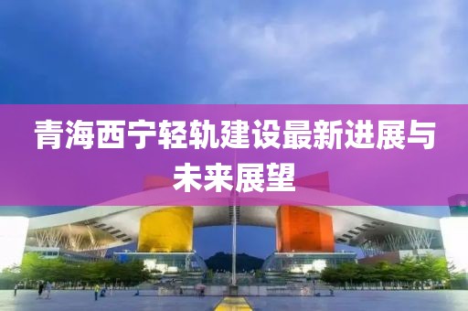 青海西寧輕軌建設(shè)最新進(jìn)展與未來(lái)展望
