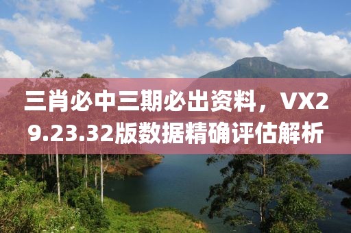 三肖必中三期必出資料，VX29.23.32版數(shù)據(jù)精確評估解析