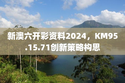 新澳六開彩資料2024，KM95.15.71創(chuàng)新策略構(gòu)思