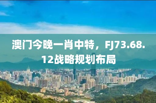 澳門今晚一肖中特，F(xiàn)J73.68.12戰(zhàn)略規(guī)劃布局