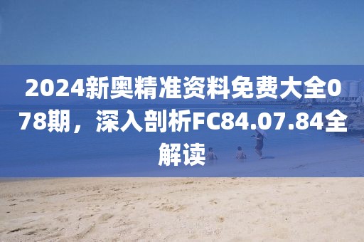 2024新奧精準資料免費大全078期，深入剖析FC84.07.84全解讀