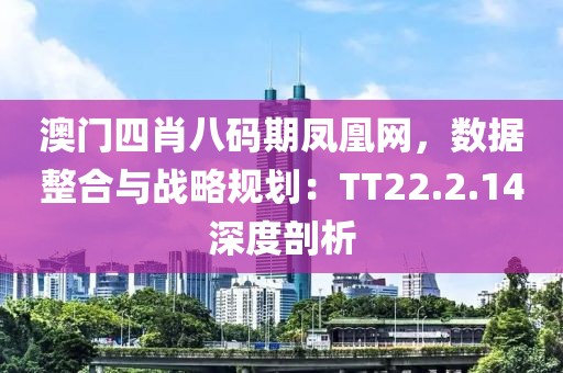 澳門四肖八碼期鳳凰網，數據整合與戰(zhàn)略規(guī)劃：TT22.2.14深度剖析