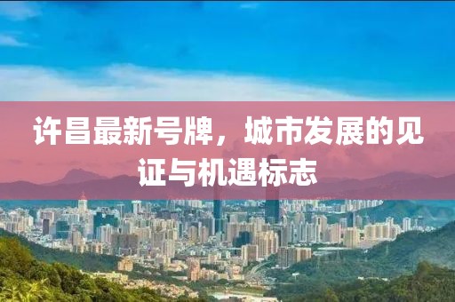 許昌最新號牌，城市發(fā)展的見證與機(jī)遇標(biāo)志
