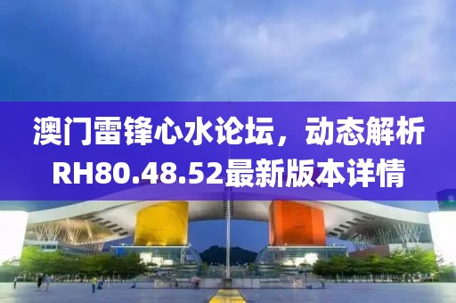 澳門雷鋒心水論壇，動(dòng)態(tài)解析RH80.48.52最新版本詳情