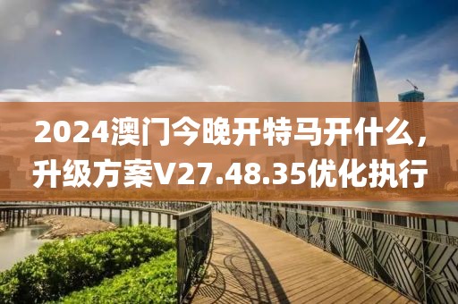 2024澳門今晚開(kāi)特馬開(kāi)什么，升級(jí)方案V27.48.35優(yōu)化執(zhí)行