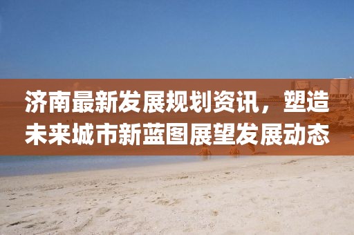 濟(jì)南最新發(fā)展規(guī)劃資訊，塑造未來城市新藍(lán)圖展望發(fā)展動態(tài)