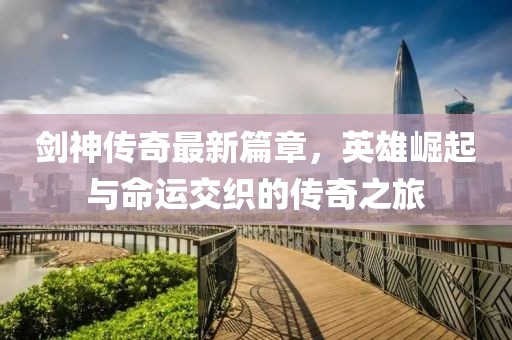 劍神傳奇最新篇章，英雄崛起與命運交織的傳奇之旅