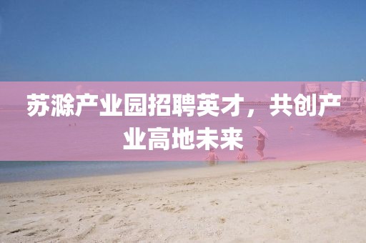 蘇滁產(chǎn)業(yè)園招聘英才，共創(chuàng)產(chǎn)業(yè)高地未來