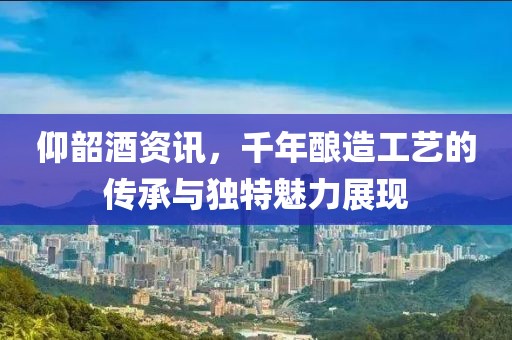 仰韶酒資訊，千年釀造工藝的傳承與獨(dú)特魅力展現(xiàn)