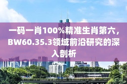 一碼一肖100%精準生肖第六，BW60.35.3領(lǐng)域前沿研究的深入剖析