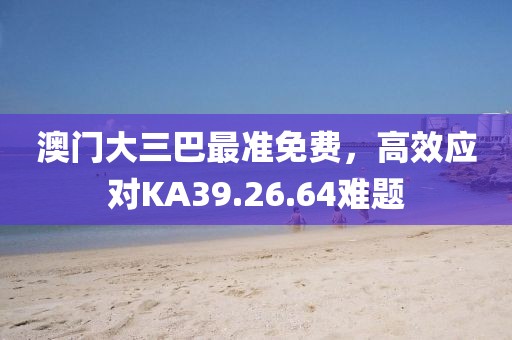 澳門大三巴最準(zhǔn)免費(fèi)，高效應(yīng)對(duì)KA39.26.64難題
