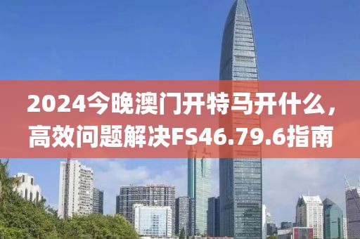 2024今晚澳門開特馬開什么，高效問題解決FS46.79.6指南