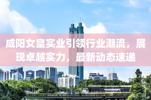 咸陽(yáng)女皇實(shí)業(yè)引領(lǐng)行業(yè)潮流，展現(xiàn)卓越實(shí)力，最新動(dòng)態(tài)速遞
