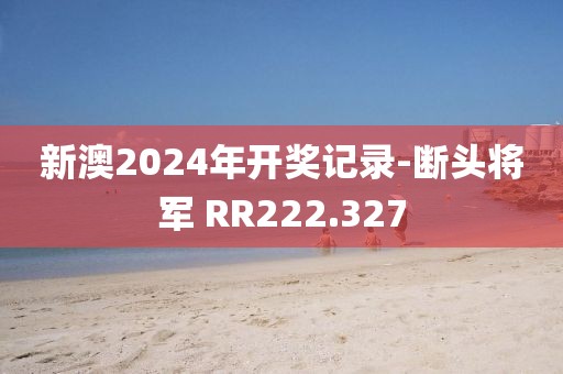 新澳2024年開獎記錄-斷頭將軍 RR222.327