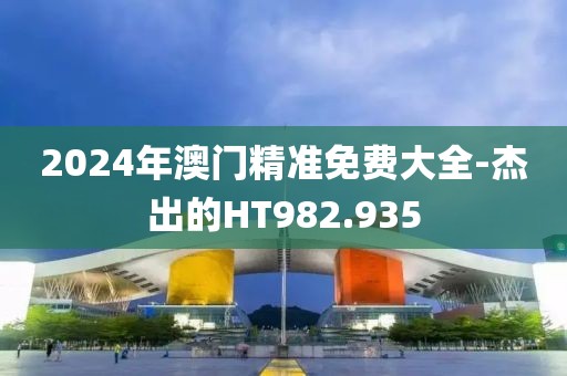 2024年澳門精準(zhǔn)免費(fèi)大全-杰出的HT982.935