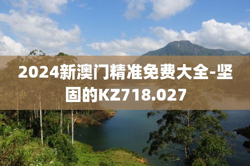2024新澳門精準(zhǔn)免費(fèi)大全-堅(jiān)固的KZ718.027
