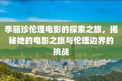 李麗珍倫理電影的探索之旅，揭秘她的電影之旅與倫理邊界的挑戰(zhàn)