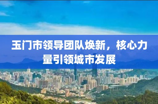 玉門市領(lǐng)導(dǎo)團(tuán)隊煥新，核心力量引領(lǐng)城市發(fā)展