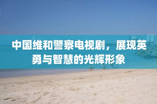 中國維和警察電視劇，展現(xiàn)英勇與智慧的光輝形象