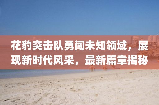 花豹突擊隊(duì)勇闖未知領(lǐng)域，展現(xiàn)新時(shí)代風(fēng)采，最新篇章揭秘