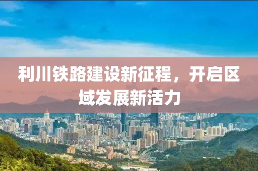 利川鐵路建設(shè)新征程，開啟區(qū)域發(fā)展新活力