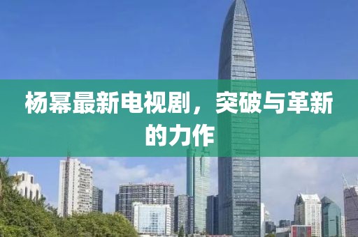 楊冪最新電視劇，突破與革新的力作