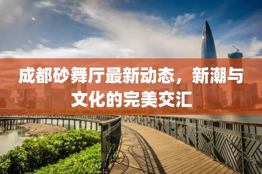 成都砂舞廳最新動(dòng)態(tài)，新潮與文化的完美交匯