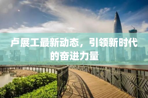 盧展工最新動態(tài)，引領(lǐng)新時代的奮進(jìn)力量