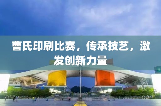 曹氏印刷比賽，傳承技藝，激發(fā)創(chuàng)新力量