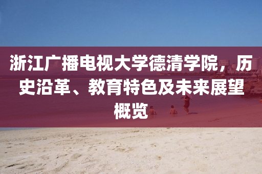 浙江廣播電視大學德清學院，歷史沿革、教育特色及未來展望概覽