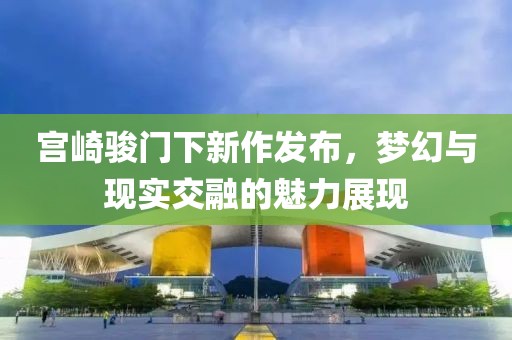 宮崎駿門(mén)下新作發(fā)布，夢(mèng)幻與現(xiàn)實(shí)交融的魅力展現(xiàn)
