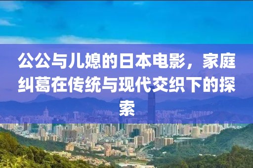 公公與兒媳的日本電影，家庭糾葛在傳統(tǒng)與現(xiàn)代交織下的探索
